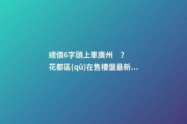 總價6字頭上車廣州？花都區(qū)在售樓盤最新報價出爐